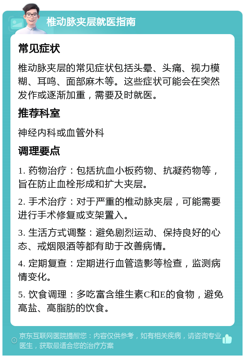 椎动脉夹层就医指南 常见症状 椎动脉夹层的常见症状包括头晕、头痛、视力模糊、耳鸣、面部麻木等。这些症状可能会在突然发作或逐渐加重，需要及时就医。 推荐科室 神经内科或血管外科 调理要点 1. 药物治疗：包括抗血小板药物、抗凝药物等，旨在防止血栓形成和扩大夹层。 2. 手术治疗：对于严重的椎动脉夹层，可能需要进行手术修复或支架置入。 3. 生活方式调整：避免剧烈运动、保持良好的心态、戒烟限酒等都有助于改善病情。 4. 定期复查：定期进行血管造影等检查，监测病情变化。 5. 饮食调理：多吃富含维生素C和E的食物，避免高盐、高脂肪的饮食。