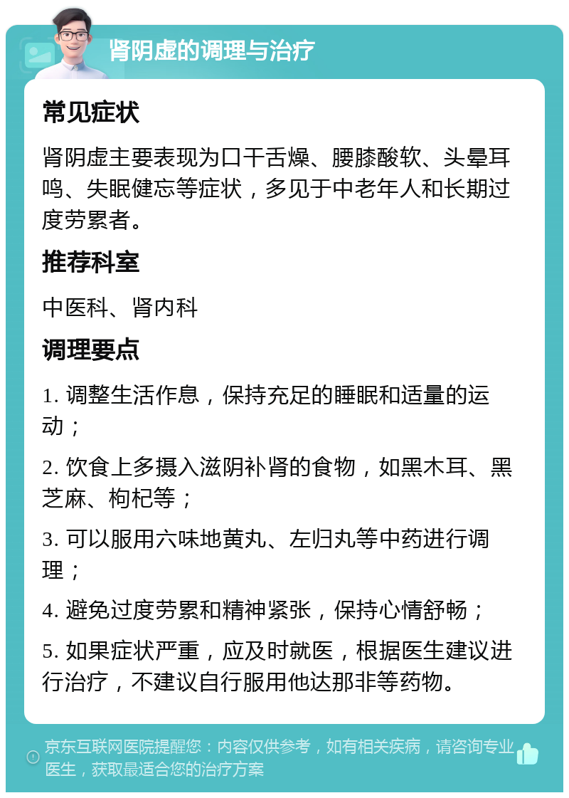 肾阴虚的调理与治疗 常见症状 肾阴虚主要表现为口干舌燥、腰膝酸软、头晕耳鸣、失眠健忘等症状，多见于中老年人和长期过度劳累者。 推荐科室 中医科、肾内科 调理要点 1. 调整生活作息，保持充足的睡眠和适量的运动； 2. 饮食上多摄入滋阴补肾的食物，如黑木耳、黑芝麻、枸杞等； 3. 可以服用六味地黄丸、左归丸等中药进行调理； 4. 避免过度劳累和精神紧张，保持心情舒畅； 5. 如果症状严重，应及时就医，根据医生建议进行治疗，不建议自行服用他达那非等药物。