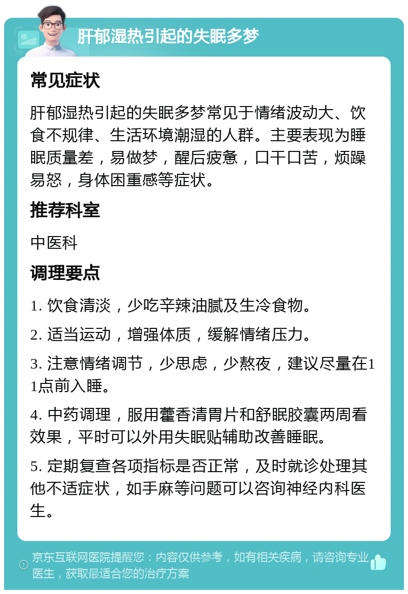 肝郁湿热引起的失眠多梦 常见症状 肝郁湿热引起的失眠多梦常见于情绪波动大、饮食不规律、生活环境潮湿的人群。主要表现为睡眠质量差，易做梦，醒后疲惫，口干口苦，烦躁易怒，身体困重感等症状。 推荐科室 中医科 调理要点 1. 饮食清淡，少吃辛辣油腻及生冷食物。 2. 适当运动，增强体质，缓解情绪压力。 3. 注意情绪调节，少思虑，少熬夜，建议尽量在11点前入睡。 4. 中药调理，服用藿香清胃片和舒眠胶囊两周看效果，平时可以外用失眠贴辅助改善睡眠。 5. 定期复查各项指标是否正常，及时就诊处理其他不适症状，如手麻等问题可以咨询神经内科医生。