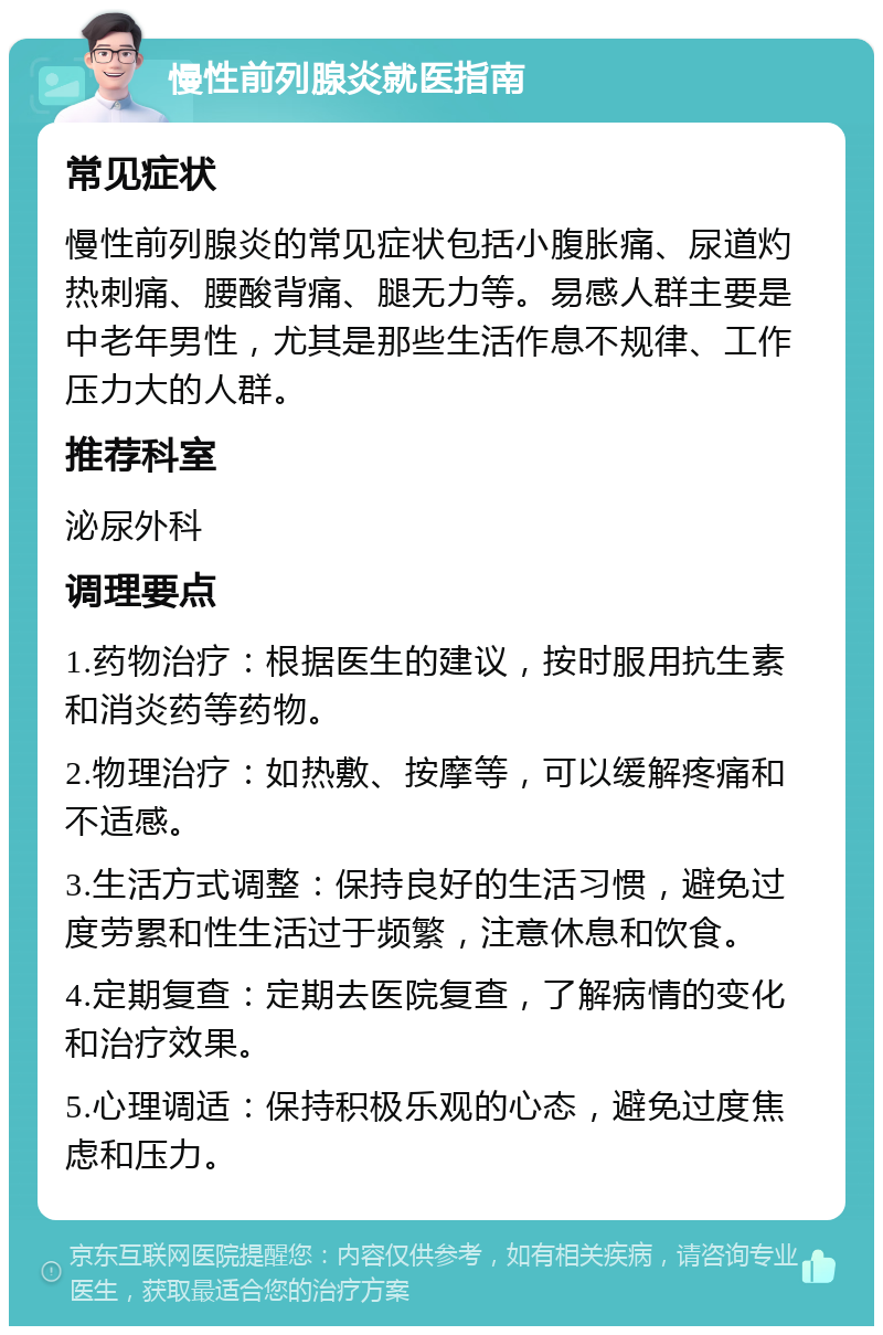 慢性前列腺炎就医指南 常见症状 慢性前列腺炎的常见症状包括小腹胀痛、尿道灼热刺痛、腰酸背痛、腿无力等。易感人群主要是中老年男性，尤其是那些生活作息不规律、工作压力大的人群。 推荐科室 泌尿外科 调理要点 1.药物治疗：根据医生的建议，按时服用抗生素和消炎药等药物。 2.物理治疗：如热敷、按摩等，可以缓解疼痛和不适感。 3.生活方式调整：保持良好的生活习惯，避免过度劳累和性生活过于频繁，注意休息和饮食。 4.定期复查：定期去医院复查，了解病情的变化和治疗效果。 5.心理调适：保持积极乐观的心态，避免过度焦虑和压力。