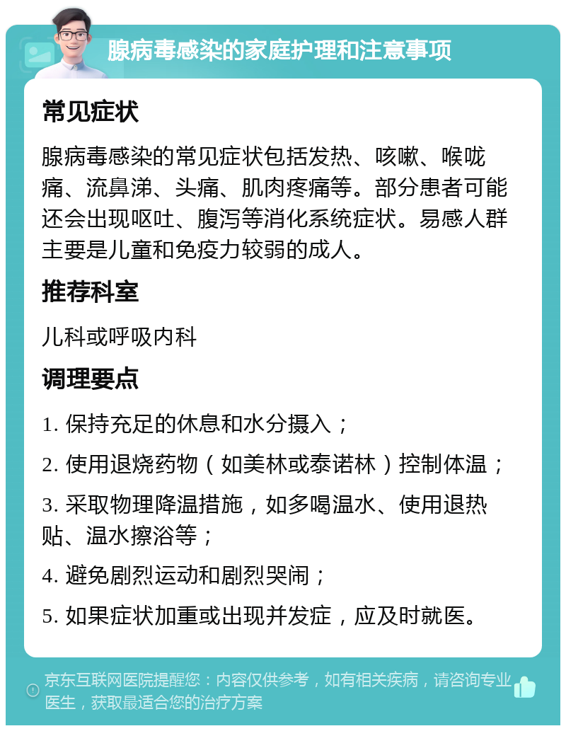 腺病毒感染的家庭护理和注意事项 常见症状 腺病毒感染的常见症状包括发热、咳嗽、喉咙痛、流鼻涕、头痛、肌肉疼痛等。部分患者可能还会出现呕吐、腹泻等消化系统症状。易感人群主要是儿童和免疫力较弱的成人。 推荐科室 儿科或呼吸内科 调理要点 1. 保持充足的休息和水分摄入； 2. 使用退烧药物（如美林或泰诺林）控制体温； 3. 采取物理降温措施，如多喝温水、使用退热贴、温水擦浴等； 4. 避免剧烈运动和剧烈哭闹； 5. 如果症状加重或出现并发症，应及时就医。