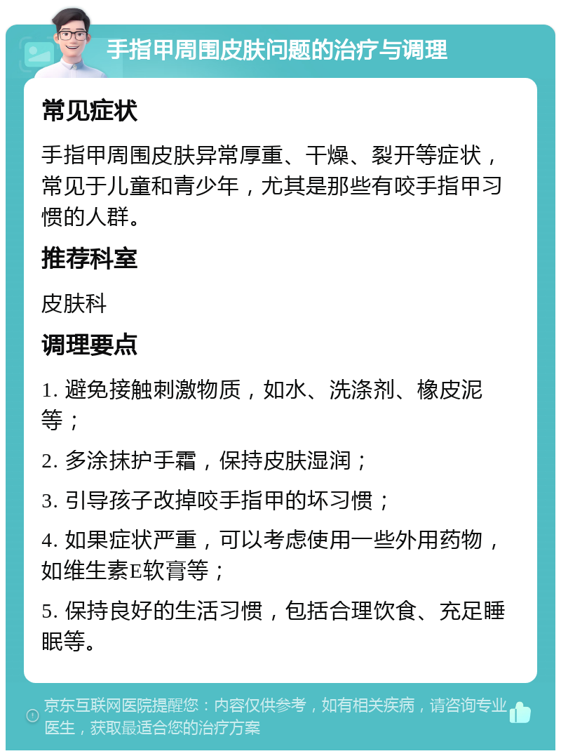 手指甲周围皮肤问题的治疗与调理 常见症状 手指甲周围皮肤异常厚重、干燥、裂开等症状，常见于儿童和青少年，尤其是那些有咬手指甲习惯的人群。 推荐科室 皮肤科 调理要点 1. 避免接触刺激物质，如水、洗涤剂、橡皮泥等； 2. 多涂抹护手霜，保持皮肤湿润； 3. 引导孩子改掉咬手指甲的坏习惯； 4. 如果症状严重，可以考虑使用一些外用药物，如维生素E软膏等； 5. 保持良好的生活习惯，包括合理饮食、充足睡眠等。