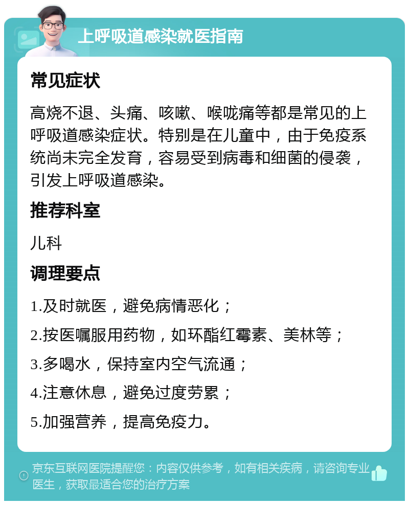 上呼吸道感染就医指南 常见症状 高烧不退、头痛、咳嗽、喉咙痛等都是常见的上呼吸道感染症状。特别是在儿童中，由于免疫系统尚未完全发育，容易受到病毒和细菌的侵袭，引发上呼吸道感染。 推荐科室 儿科 调理要点 1.及时就医，避免病情恶化； 2.按医嘱服用药物，如环酯红霉素、美林等； 3.多喝水，保持室内空气流通； 4.注意休息，避免过度劳累； 5.加强营养，提高免疫力。