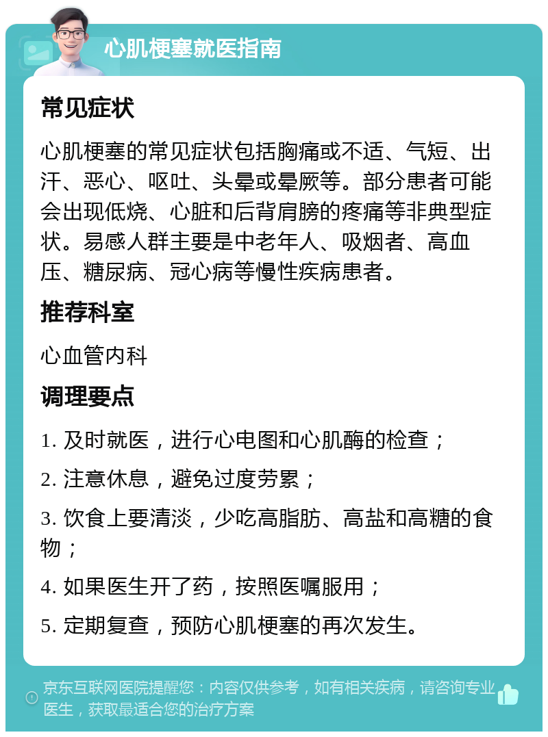 心肌梗塞就医指南 常见症状 心肌梗塞的常见症状包括胸痛或不适、气短、出汗、恶心、呕吐、头晕或晕厥等。部分患者可能会出现低烧、心脏和后背肩膀的疼痛等非典型症状。易感人群主要是中老年人、吸烟者、高血压、糖尿病、冠心病等慢性疾病患者。 推荐科室 心血管内科 调理要点 1. 及时就医，进行心电图和心肌酶的检查； 2. 注意休息，避免过度劳累； 3. 饮食上要清淡，少吃高脂肪、高盐和高糖的食物； 4. 如果医生开了药，按照医嘱服用； 5. 定期复查，预防心肌梗塞的再次发生。