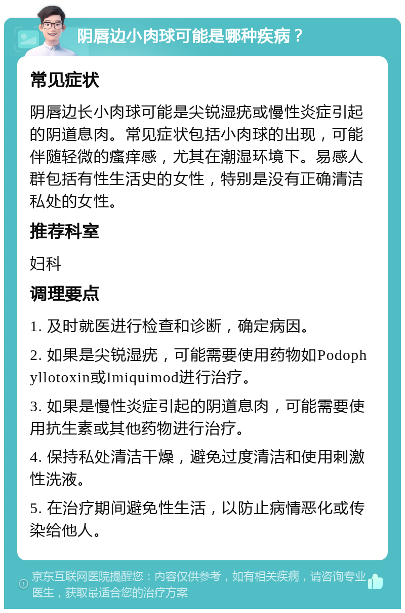 阴唇边小肉球可能是哪种疾病？ 常见症状 阴唇边长小肉球可能是尖锐湿疣或慢性炎症引起的阴道息肉。常见症状包括小肉球的出现，可能伴随轻微的瘙痒感，尤其在潮湿环境下。易感人群包括有性生活史的女性，特别是没有正确清洁私处的女性。 推荐科室 妇科 调理要点 1. 及时就医进行检查和诊断，确定病因。 2. 如果是尖锐湿疣，可能需要使用药物如Podophyllotoxin或Imiquimod进行治疗。 3. 如果是慢性炎症引起的阴道息肉，可能需要使用抗生素或其他药物进行治疗。 4. 保持私处清洁干燥，避免过度清洁和使用刺激性洗液。 5. 在治疗期间避免性生活，以防止病情恶化或传染给他人。