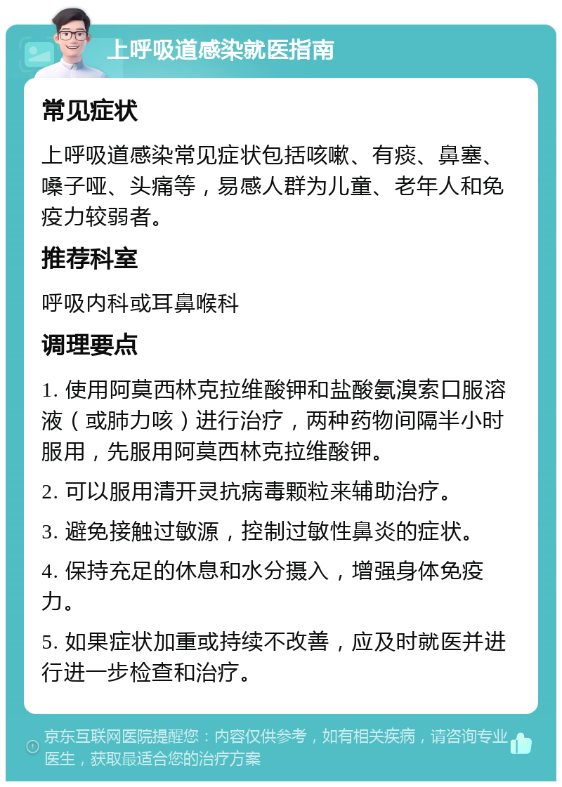 上呼吸道感染就医指南 常见症状 上呼吸道感染常见症状包括咳嗽、有痰、鼻塞、嗓子哑、头痛等，易感人群为儿童、老年人和免疫力较弱者。 推荐科室 呼吸内科或耳鼻喉科 调理要点 1. 使用阿莫西林克拉维酸钾和盐酸氨溴索口服溶液（或肺力咳）进行治疗，两种药物间隔半小时服用，先服用阿莫西林克拉维酸钾。 2. 可以服用清开灵抗病毒颗粒来辅助治疗。 3. 避免接触过敏源，控制过敏性鼻炎的症状。 4. 保持充足的休息和水分摄入，增强身体免疫力。 5. 如果症状加重或持续不改善，应及时就医并进行进一步检查和治疗。