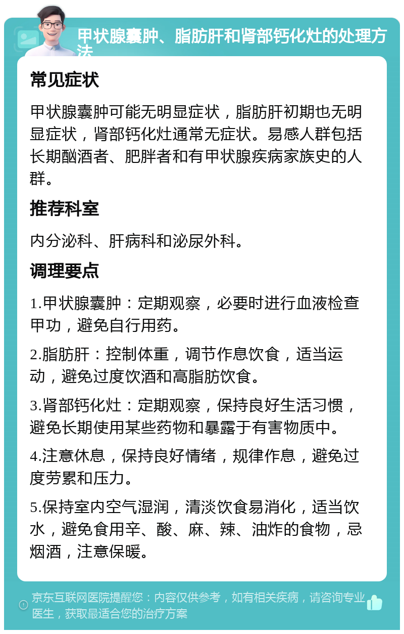 甲状腺囊肿、脂肪肝和肾部钙化灶的处理方法 常见症状 甲状腺囊肿可能无明显症状，脂肪肝初期也无明显症状，肾部钙化灶通常无症状。易感人群包括长期酗酒者、肥胖者和有甲状腺疾病家族史的人群。 推荐科室 内分泌科、肝病科和泌尿外科。 调理要点 1.甲状腺囊肿：定期观察，必要时进行血液检查甲功，避免自行用药。 2.脂肪肝：控制体重，调节作息饮食，适当运动，避免过度饮酒和高脂肪饮食。 3.肾部钙化灶：定期观察，保持良好生活习惯，避免长期使用某些药物和暴露于有害物质中。 4.注意休息，保持良好情绪，规律作息，避免过度劳累和压力。 5.保持室内空气湿润，清淡饮食易消化，适当饮水，避免食用辛、酸、麻、辣、油炸的食物，忌烟酒，注意保暖。