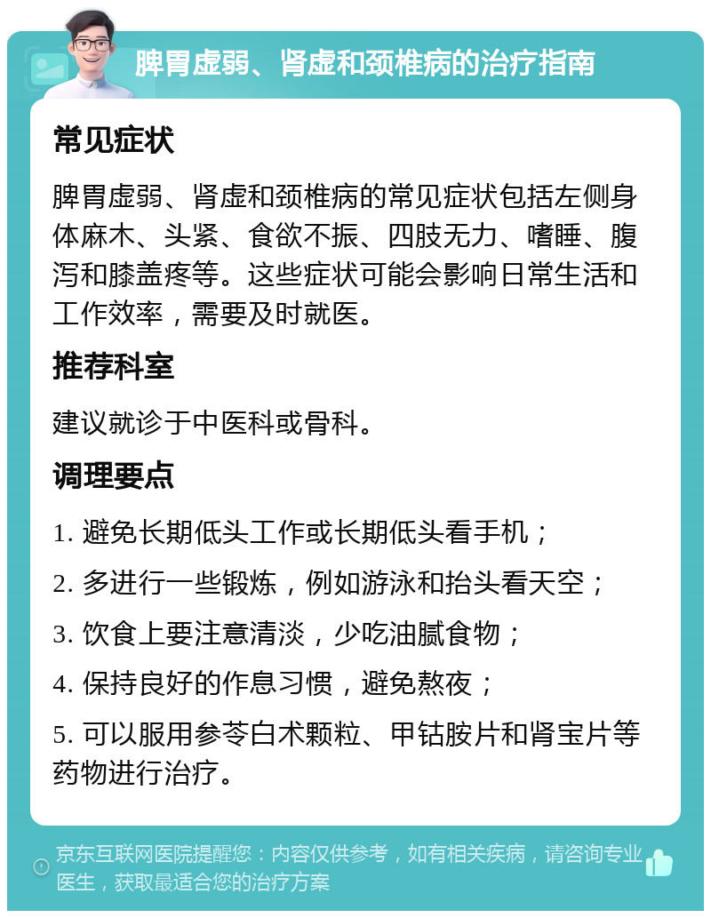 脾胃虚弱、肾虚和颈椎病的治疗指南 常见症状 脾胃虚弱、肾虚和颈椎病的常见症状包括左侧身体麻木、头紧、食欲不振、四肢无力、嗜睡、腹泻和膝盖疼等。这些症状可能会影响日常生活和工作效率，需要及时就医。 推荐科室 建议就诊于中医科或骨科。 调理要点 1. 避免长期低头工作或长期低头看手机； 2. 多进行一些锻炼，例如游泳和抬头看天空； 3. 饮食上要注意清淡，少吃油腻食物； 4. 保持良好的作息习惯，避免熬夜； 5. 可以服用参苓白术颗粒、甲钴胺片和肾宝片等药物进行治疗。