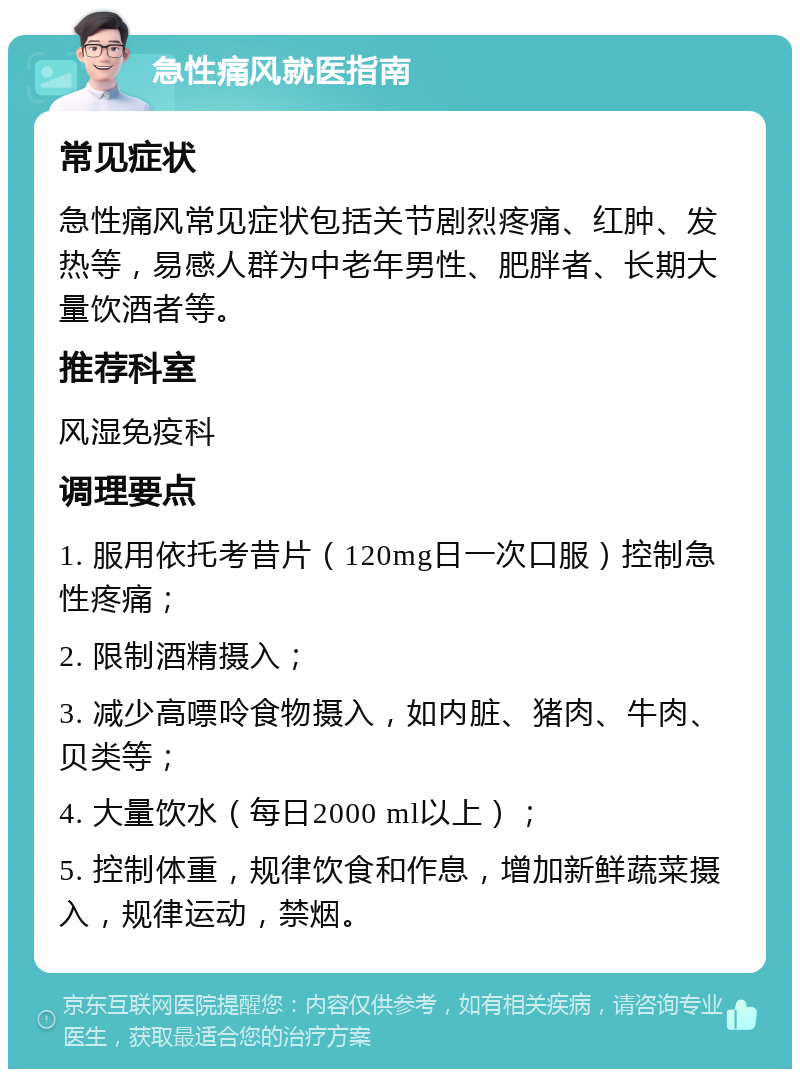 急性痛风就医指南 常见症状 急性痛风常见症状包括关节剧烈疼痛、红肿、发热等，易感人群为中老年男性、肥胖者、长期大量饮酒者等。 推荐科室 风湿免疫科 调理要点 1. 服用依托考昔片（120mg日一次口服）控制急性疼痛； 2. 限制酒精摄入； 3. 减少高嘌呤食物摄入，如内脏、猪肉、牛肉、贝类等； 4. 大量饮水（每日2000 ml以上）； 5. 控制体重，规律饮食和作息，增加新鲜蔬菜摄入，规律运动，禁烟。