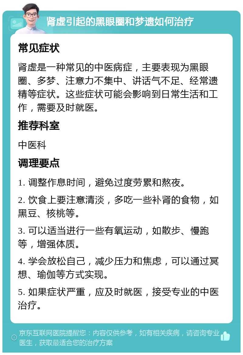 肾虚引起的黑眼圈和梦遗如何治疗 常见症状 肾虚是一种常见的中医病症，主要表现为黑眼圈、多梦、注意力不集中、讲话气不足、经常遗精等症状。这些症状可能会影响到日常生活和工作，需要及时就医。 推荐科室 中医科 调理要点 1. 调整作息时间，避免过度劳累和熬夜。 2. 饮食上要注意清淡，多吃一些补肾的食物，如黑豆、核桃等。 3. 可以适当进行一些有氧运动，如散步、慢跑等，增强体质。 4. 学会放松自己，减少压力和焦虑，可以通过冥想、瑜伽等方式实现。 5. 如果症状严重，应及时就医，接受专业的中医治疗。