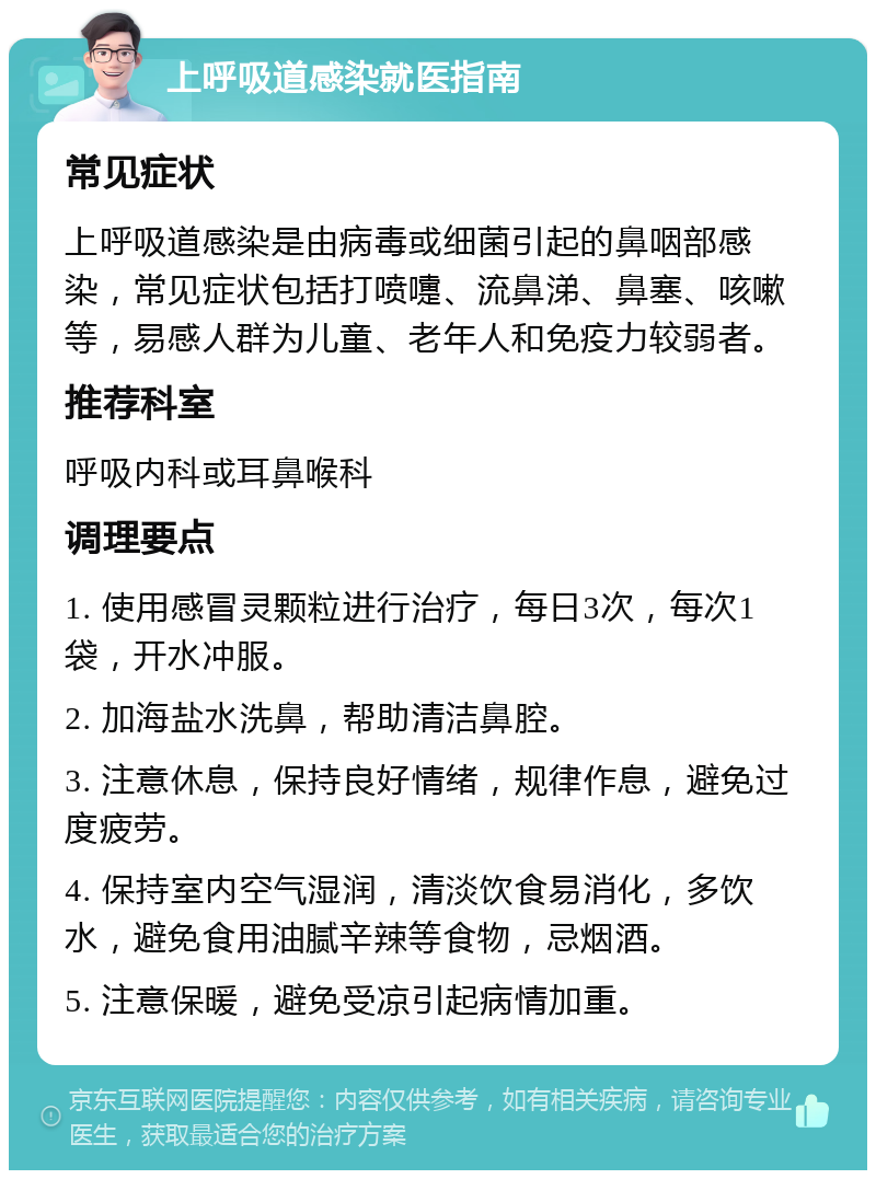 上呼吸道感染就医指南 常见症状 上呼吸道感染是由病毒或细菌引起的鼻咽部感染，常见症状包括打喷嚏、流鼻涕、鼻塞、咳嗽等，易感人群为儿童、老年人和免疫力较弱者。 推荐科室 呼吸内科或耳鼻喉科 调理要点 1. 使用感冒灵颗粒进行治疗，每日3次，每次1袋，开水冲服。 2. 加海盐水洗鼻，帮助清洁鼻腔。 3. 注意休息，保持良好情绪，规律作息，避免过度疲劳。 4. 保持室内空气湿润，清淡饮食易消化，多饮水，避免食用油腻辛辣等食物，忌烟酒。 5. 注意保暖，避免受凉引起病情加重。