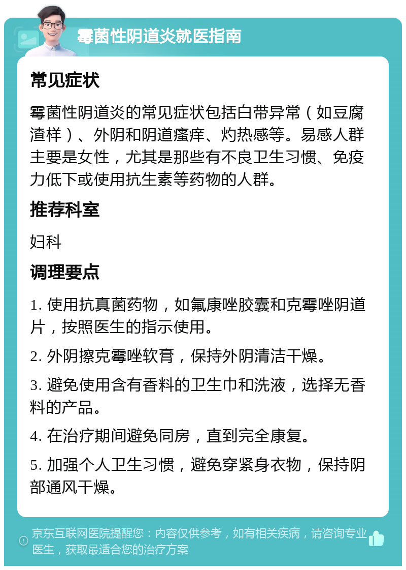 霉菌性阴道炎就医指南 常见症状 霉菌性阴道炎的常见症状包括白带异常（如豆腐渣样）、外阴和阴道瘙痒、灼热感等。易感人群主要是女性，尤其是那些有不良卫生习惯、免疫力低下或使用抗生素等药物的人群。 推荐科室 妇科 调理要点 1. 使用抗真菌药物，如氟康唑胶囊和克霉唑阴道片，按照医生的指示使用。 2. 外阴擦克霉唑软膏，保持外阴清洁干燥。 3. 避免使用含有香料的卫生巾和洗液，选择无香料的产品。 4. 在治疗期间避免同房，直到完全康复。 5. 加强个人卫生习惯，避免穿紧身衣物，保持阴部通风干燥。