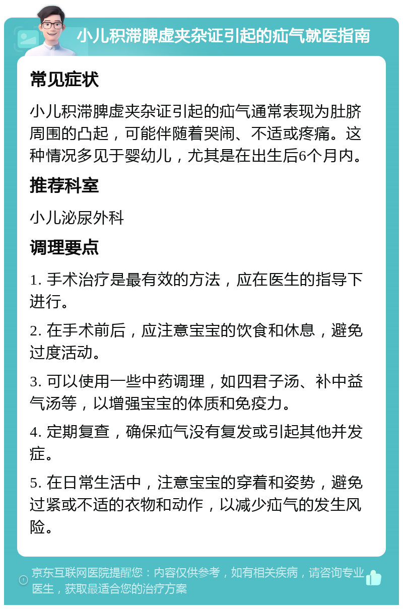 小儿积滞脾虚夹杂证引起的疝气就医指南 常见症状 小儿积滞脾虚夹杂证引起的疝气通常表现为肚脐周围的凸起，可能伴随着哭闹、不适或疼痛。这种情况多见于婴幼儿，尤其是在出生后6个月内。 推荐科室 小儿泌尿外科 调理要点 1. 手术治疗是最有效的方法，应在医生的指导下进行。 2. 在手术前后，应注意宝宝的饮食和休息，避免过度活动。 3. 可以使用一些中药调理，如四君子汤、补中益气汤等，以增强宝宝的体质和免疫力。 4. 定期复查，确保疝气没有复发或引起其他并发症。 5. 在日常生活中，注意宝宝的穿着和姿势，避免过紧或不适的衣物和动作，以减少疝气的发生风险。