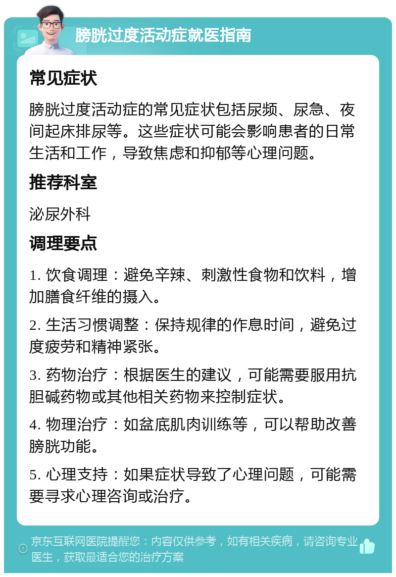 膀胱过度活动症就医指南 常见症状 膀胱过度活动症的常见症状包括尿频、尿急、夜间起床排尿等。这些症状可能会影响患者的日常生活和工作，导致焦虑和抑郁等心理问题。 推荐科室 泌尿外科 调理要点 1. 饮食调理：避免辛辣、刺激性食物和饮料，增加膳食纤维的摄入。 2. 生活习惯调整：保持规律的作息时间，避免过度疲劳和精神紧张。 3. 药物治疗：根据医生的建议，可能需要服用抗胆碱药物或其他相关药物来控制症状。 4. 物理治疗：如盆底肌肉训练等，可以帮助改善膀胱功能。 5. 心理支持：如果症状导致了心理问题，可能需要寻求心理咨询或治疗。