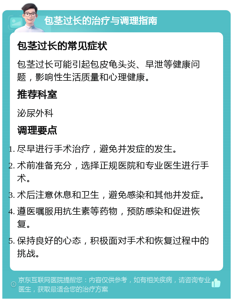 包茎过长的治疗与调理指南 包茎过长的常见症状 包茎过长可能引起包皮龟头炎、早泄等健康问题，影响性生活质量和心理健康。 推荐科室 泌尿外科 调理要点 尽早进行手术治疗，避免并发症的发生。 术前准备充分，选择正规医院和专业医生进行手术。 术后注意休息和卫生，避免感染和其他并发症。 遵医嘱服用抗生素等药物，预防感染和促进恢复。 保持良好的心态，积极面对手术和恢复过程中的挑战。