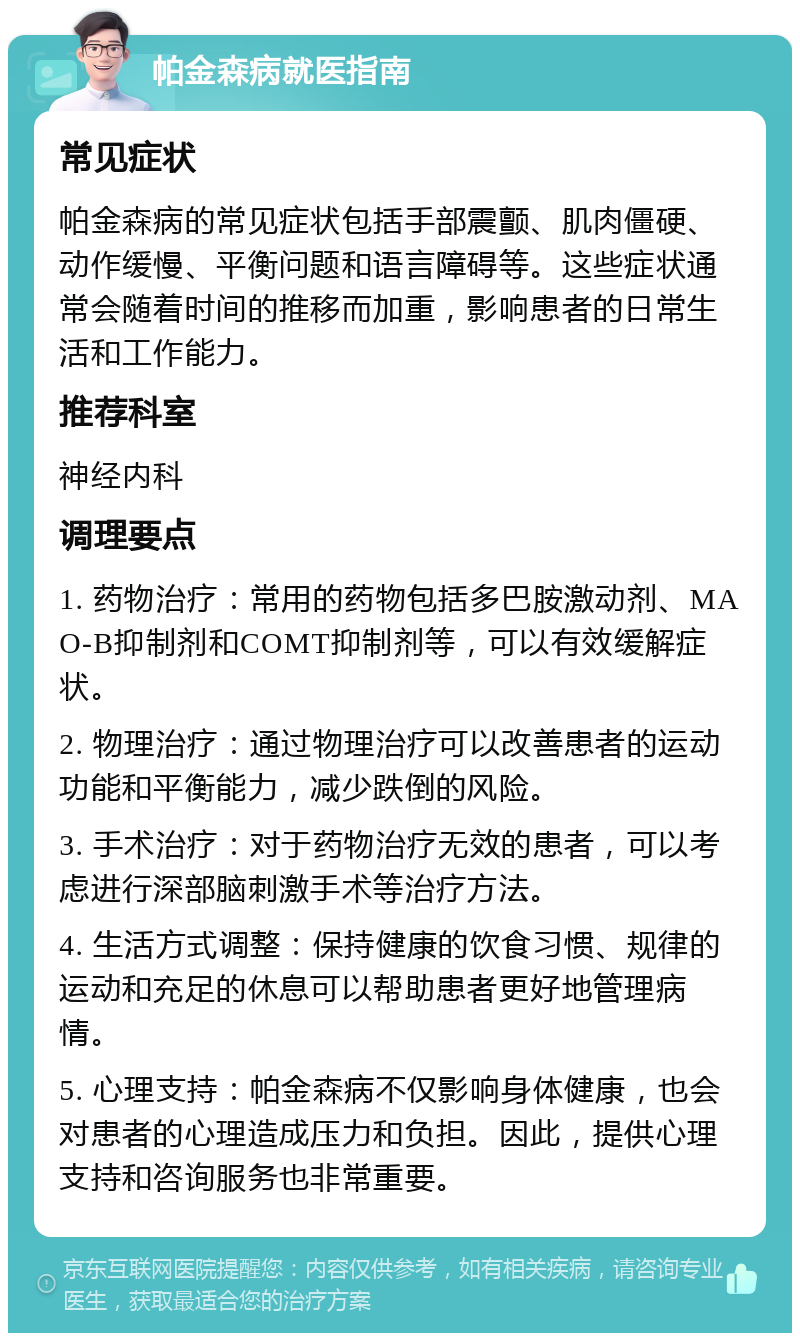 帕金森病就医指南 常见症状 帕金森病的常见症状包括手部震颤、肌肉僵硬、动作缓慢、平衡问题和语言障碍等。这些症状通常会随着时间的推移而加重，影响患者的日常生活和工作能力。 推荐科室 神经内科 调理要点 1. 药物治疗：常用的药物包括多巴胺激动剂、MAO-B抑制剂和COMT抑制剂等，可以有效缓解症状。 2. 物理治疗：通过物理治疗可以改善患者的运动功能和平衡能力，减少跌倒的风险。 3. 手术治疗：对于药物治疗无效的患者，可以考虑进行深部脑刺激手术等治疗方法。 4. 生活方式调整：保持健康的饮食习惯、规律的运动和充足的休息可以帮助患者更好地管理病情。 5. 心理支持：帕金森病不仅影响身体健康，也会对患者的心理造成压力和负担。因此，提供心理支持和咨询服务也非常重要。