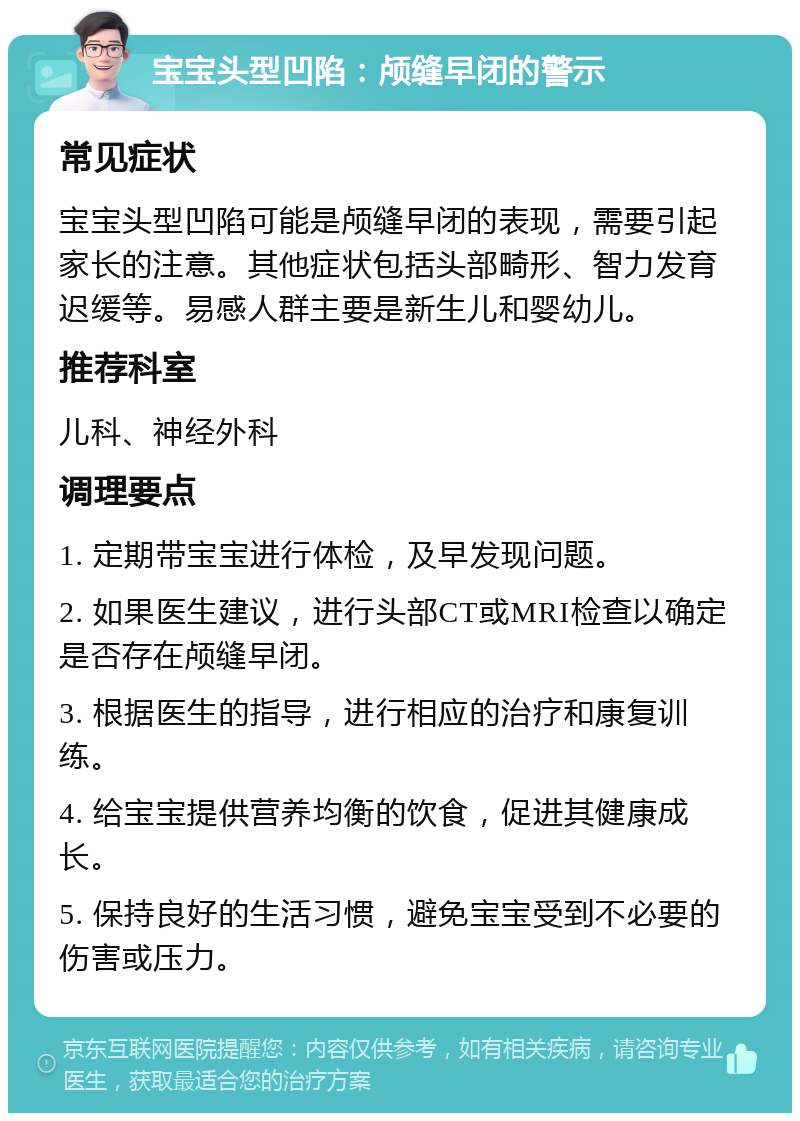 宝宝头型凹陷：颅缝早闭的警示 常见症状 宝宝头型凹陷可能是颅缝早闭的表现，需要引起家长的注意。其他症状包括头部畸形、智力发育迟缓等。易感人群主要是新生儿和婴幼儿。 推荐科室 儿科、神经外科 调理要点 1. 定期带宝宝进行体检，及早发现问题。 2. 如果医生建议，进行头部CT或MRI检查以确定是否存在颅缝早闭。 3. 根据医生的指导，进行相应的治疗和康复训练。 4. 给宝宝提供营养均衡的饮食，促进其健康成长。 5. 保持良好的生活习惯，避免宝宝受到不必要的伤害或压力。