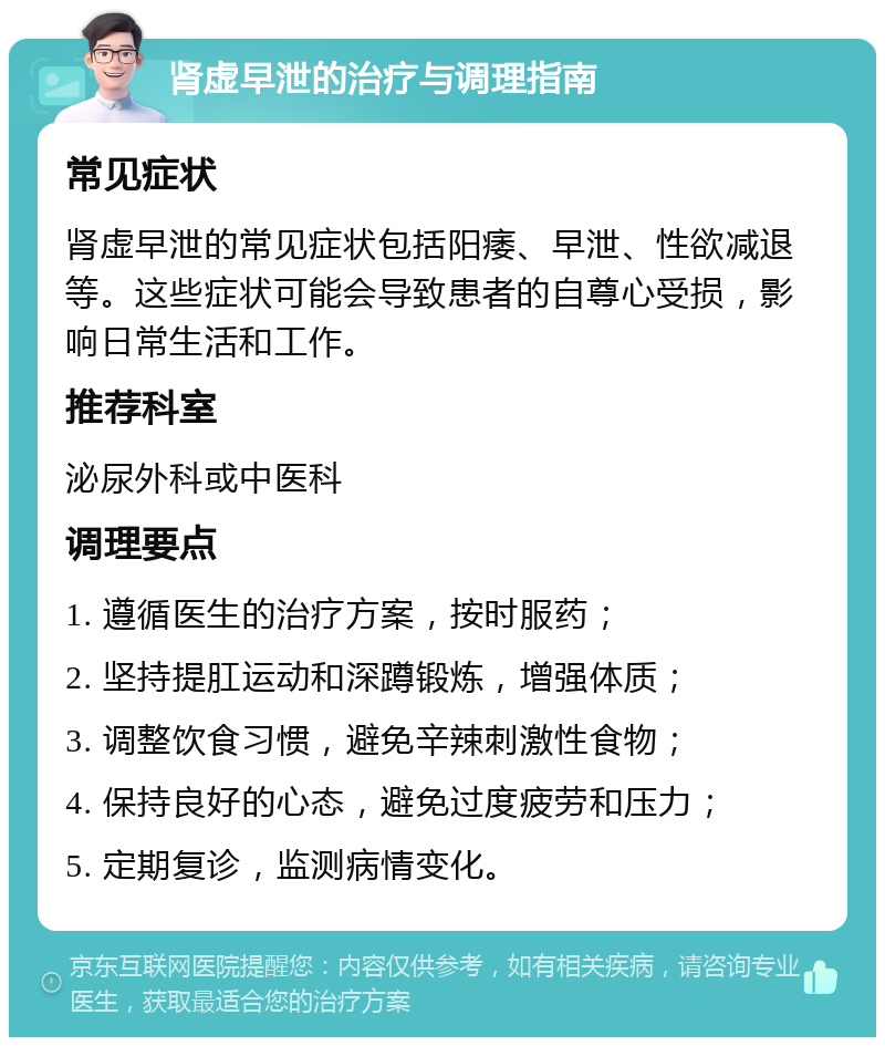 肾虚早泄的治疗与调理指南 常见症状 肾虚早泄的常见症状包括阳痿、早泄、性欲减退等。这些症状可能会导致患者的自尊心受损，影响日常生活和工作。 推荐科室 泌尿外科或中医科 调理要点 1. 遵循医生的治疗方案，按时服药； 2. 坚持提肛运动和深蹲锻炼，增强体质； 3. 调整饮食习惯，避免辛辣刺激性食物； 4. 保持良好的心态，避免过度疲劳和压力； 5. 定期复诊，监测病情变化。