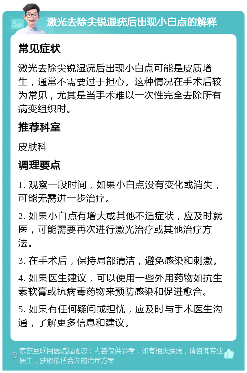 激光去除尖锐湿疣后出现小白点的解释 常见症状 激光去除尖锐湿疣后出现小白点可能是皮质增生，通常不需要过于担心。这种情况在手术后较为常见，尤其是当手术难以一次性完全去除所有病变组织时。 推荐科室 皮肤科 调理要点 1. 观察一段时间，如果小白点没有变化或消失，可能无需进一步治疗。 2. 如果小白点有增大或其他不适症状，应及时就医，可能需要再次进行激光治疗或其他治疗方法。 3. 在手术后，保持局部清洁，避免感染和刺激。 4. 如果医生建议，可以使用一些外用药物如抗生素软膏或抗病毒药物来预防感染和促进愈合。 5. 如果有任何疑问或担忧，应及时与手术医生沟通，了解更多信息和建议。