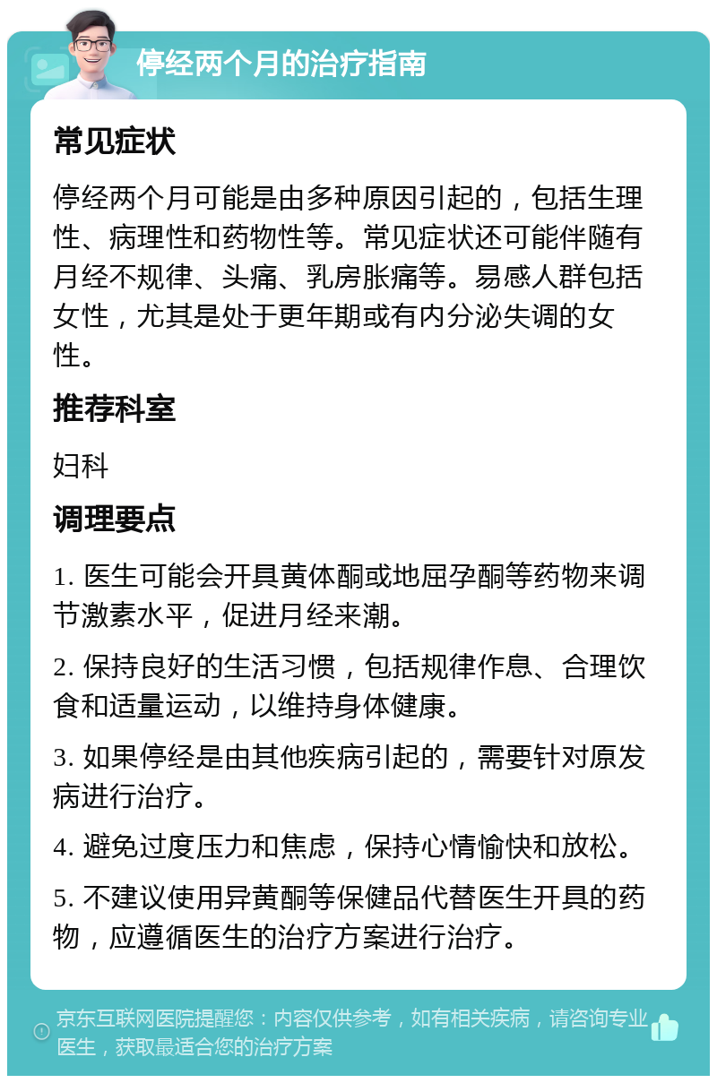 停经两个月的治疗指南 常见症状 停经两个月可能是由多种原因引起的，包括生理性、病理性和药物性等。常见症状还可能伴随有月经不规律、头痛、乳房胀痛等。易感人群包括女性，尤其是处于更年期或有内分泌失调的女性。 推荐科室 妇科 调理要点 1. 医生可能会开具黄体酮或地屈孕酮等药物来调节激素水平，促进月经来潮。 2. 保持良好的生活习惯，包括规律作息、合理饮食和适量运动，以维持身体健康。 3. 如果停经是由其他疾病引起的，需要针对原发病进行治疗。 4. 避免过度压力和焦虑，保持心情愉快和放松。 5. 不建议使用异黄酮等保健品代替医生开具的药物，应遵循医生的治疗方案进行治疗。