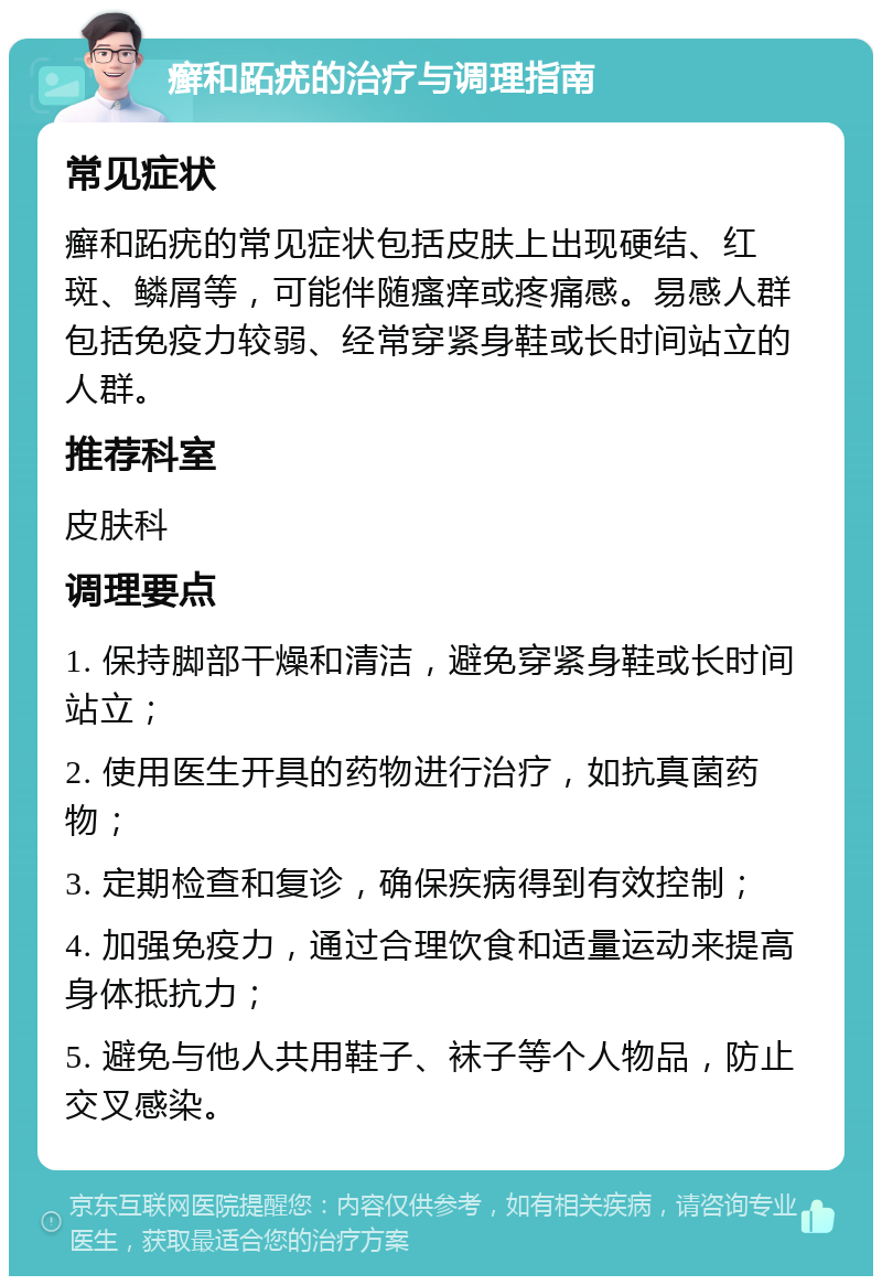 癣和跖疣的治疗与调理指南 常见症状 癣和跖疣的常见症状包括皮肤上出现硬结、红斑、鳞屑等，可能伴随瘙痒或疼痛感。易感人群包括免疫力较弱、经常穿紧身鞋或长时间站立的人群。 推荐科室 皮肤科 调理要点 1. 保持脚部干燥和清洁，避免穿紧身鞋或长时间站立； 2. 使用医生开具的药物进行治疗，如抗真菌药物； 3. 定期检查和复诊，确保疾病得到有效控制； 4. 加强免疫力，通过合理饮食和适量运动来提高身体抵抗力； 5. 避免与他人共用鞋子、袜子等个人物品，防止交叉感染。