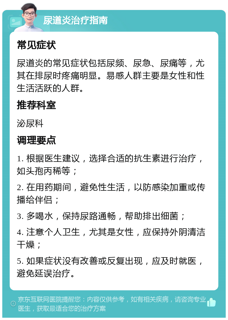 尿道炎治疗指南 常见症状 尿道炎的常见症状包括尿频、尿急、尿痛等，尤其在排尿时疼痛明显。易感人群主要是女性和性生活活跃的人群。 推荐科室 泌尿科 调理要点 1. 根据医生建议，选择合适的抗生素进行治疗，如头孢丙稀等； 2. 在用药期间，避免性生活，以防感染加重或传播给伴侣； 3. 多喝水，保持尿路通畅，帮助排出细菌； 4. 注意个人卫生，尤其是女性，应保持外阴清洁干燥； 5. 如果症状没有改善或反复出现，应及时就医，避免延误治疗。