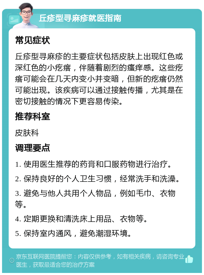 丘疹型寻麻疹就医指南 常见症状 丘疹型寻麻疹的主要症状包括皮肤上出现红色或深红色的小疙瘩，伴随着剧烈的瘙痒感。这些疙瘩可能会在几天内变小并变暗，但新的疙瘩仍然可能出现。该疾病可以通过接触传播，尤其是在密切接触的情况下更容易传染。 推荐科室 皮肤科 调理要点 1. 使用医生推荐的药膏和口服药物进行治疗。 2. 保持良好的个人卫生习惯，经常洗手和洗澡。 3. 避免与他人共用个人物品，例如毛巾、衣物等。 4. 定期更换和清洗床上用品、衣物等。 5. 保持室内通风，避免潮湿环境。