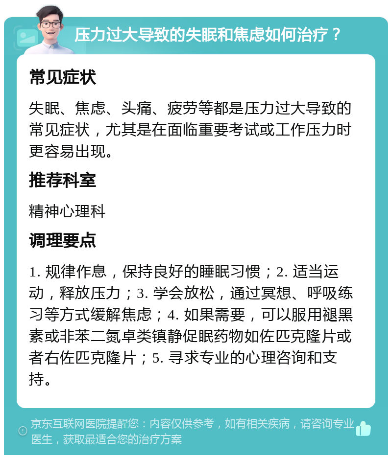 压力过大导致的失眠和焦虑如何治疗？ 常见症状 失眠、焦虑、头痛、疲劳等都是压力过大导致的常见症状，尤其是在面临重要考试或工作压力时更容易出现。 推荐科室 精神心理科 调理要点 1. 规律作息，保持良好的睡眠习惯；2. 适当运动，释放压力；3. 学会放松，通过冥想、呼吸练习等方式缓解焦虑；4. 如果需要，可以服用褪黑素或非苯二氮卓类镇静促眠药物如佐匹克隆片或者右佐匹克隆片；5. 寻求专业的心理咨询和支持。