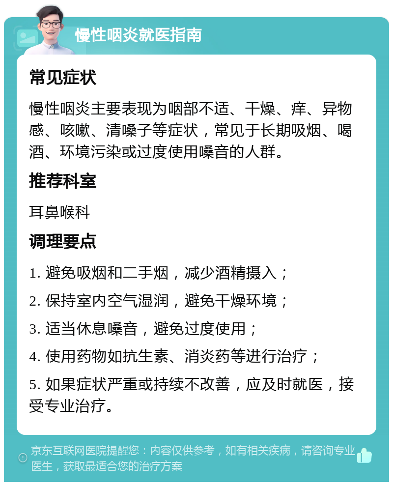 慢性咽炎就医指南 常见症状 慢性咽炎主要表现为咽部不适、干燥、痒、异物感、咳嗽、清嗓子等症状，常见于长期吸烟、喝酒、环境污染或过度使用嗓音的人群。 推荐科室 耳鼻喉科 调理要点 1. 避免吸烟和二手烟，减少酒精摄入； 2. 保持室内空气湿润，避免干燥环境； 3. 适当休息嗓音，避免过度使用； 4. 使用药物如抗生素、消炎药等进行治疗； 5. 如果症状严重或持续不改善，应及时就医，接受专业治疗。