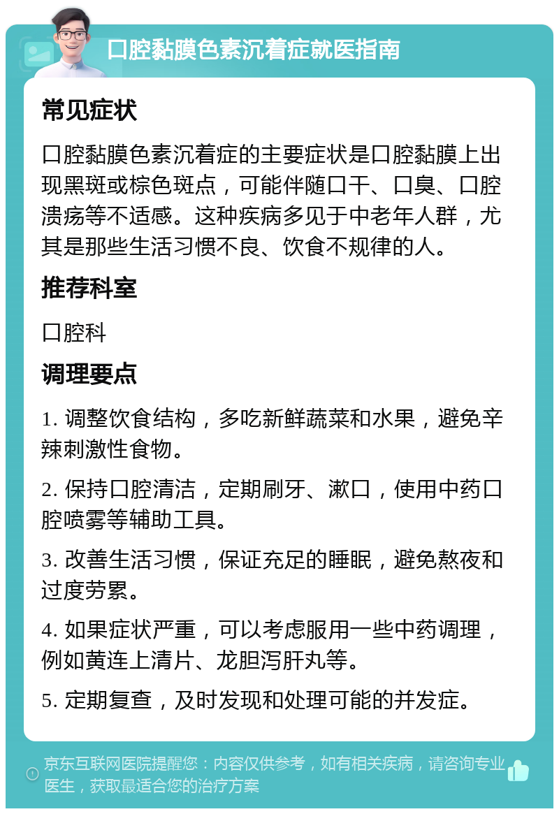 口腔黏膜色素沉着症就医指南 常见症状 口腔黏膜色素沉着症的主要症状是口腔黏膜上出现黑斑或棕色斑点，可能伴随口干、口臭、口腔溃疡等不适感。这种疾病多见于中老年人群，尤其是那些生活习惯不良、饮食不规律的人。 推荐科室 口腔科 调理要点 1. 调整饮食结构，多吃新鲜蔬菜和水果，避免辛辣刺激性食物。 2. 保持口腔清洁，定期刷牙、漱口，使用中药口腔喷雾等辅助工具。 3. 改善生活习惯，保证充足的睡眠，避免熬夜和过度劳累。 4. 如果症状严重，可以考虑服用一些中药调理，例如黄连上清片、龙胆泻肝丸等。 5. 定期复查，及时发现和处理可能的并发症。