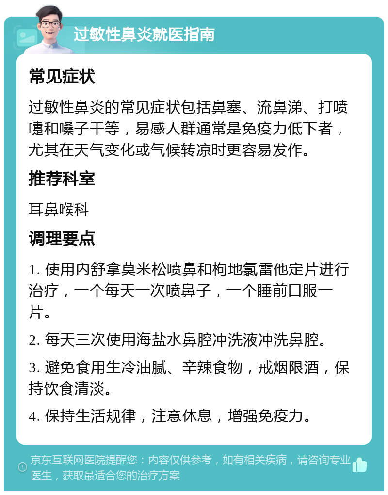 过敏性鼻炎就医指南 常见症状 过敏性鼻炎的常见症状包括鼻塞、流鼻涕、打喷嚏和嗓子干等，易感人群通常是免疫力低下者，尤其在天气变化或气候转凉时更容易发作。 推荐科室 耳鼻喉科 调理要点 1. 使用内舒拿莫米松喷鼻和枸地氯雷他定片进行治疗，一个每天一次喷鼻子，一个睡前口服一片。 2. 每天三次使用海盐水鼻腔冲洗液冲洗鼻腔。 3. 避免食用生冷油腻、辛辣食物，戒烟限酒，保持饮食清淡。 4. 保持生活规律，注意休息，增强免疫力。