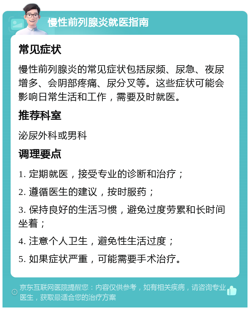 慢性前列腺炎就医指南 常见症状 慢性前列腺炎的常见症状包括尿频、尿急、夜尿增多、会阴部疼痛、尿分叉等。这些症状可能会影响日常生活和工作，需要及时就医。 推荐科室 泌尿外科或男科 调理要点 1. 定期就医，接受专业的诊断和治疗； 2. 遵循医生的建议，按时服药； 3. 保持良好的生活习惯，避免过度劳累和长时间坐着； 4. 注意个人卫生，避免性生活过度； 5. 如果症状严重，可能需要手术治疗。