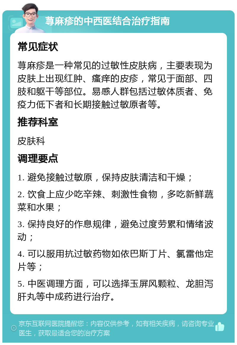 荨麻疹的中西医结合治疗指南 常见症状 荨麻疹是一种常见的过敏性皮肤病，主要表现为皮肤上出现红肿、瘙痒的皮疹，常见于面部、四肢和躯干等部位。易感人群包括过敏体质者、免疫力低下者和长期接触过敏原者等。 推荐科室 皮肤科 调理要点 1. 避免接触过敏原，保持皮肤清洁和干燥； 2. 饮食上应少吃辛辣、刺激性食物，多吃新鲜蔬菜和水果； 3. 保持良好的作息规律，避免过度劳累和情绪波动； 4. 可以服用抗过敏药物如依巴斯丁片、氯雷他定片等； 5. 中医调理方面，可以选择玉屏风颗粒、龙胆泻肝丸等中成药进行治疗。