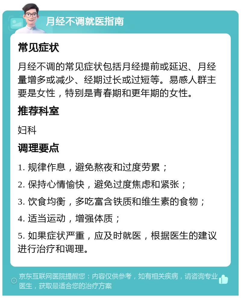 月经不调就医指南 常见症状 月经不调的常见症状包括月经提前或延迟、月经量增多或减少、经期过长或过短等。易感人群主要是女性，特别是青春期和更年期的女性。 推荐科室 妇科 调理要点 1. 规律作息，避免熬夜和过度劳累； 2. 保持心情愉快，避免过度焦虑和紧张； 3. 饮食均衡，多吃富含铁质和维生素的食物； 4. 适当运动，增强体质； 5. 如果症状严重，应及时就医，根据医生的建议进行治疗和调理。