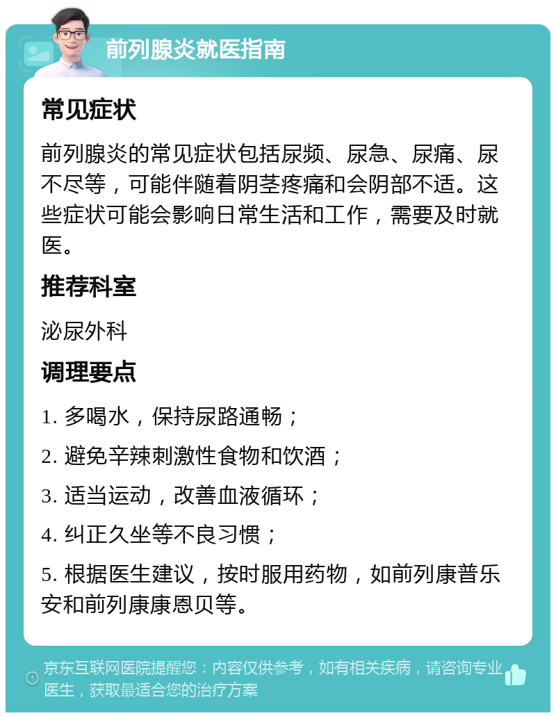 前列腺炎就医指南 常见症状 前列腺炎的常见症状包括尿频、尿急、尿痛、尿不尽等，可能伴随着阴茎疼痛和会阴部不适。这些症状可能会影响日常生活和工作，需要及时就医。 推荐科室 泌尿外科 调理要点 1. 多喝水，保持尿路通畅； 2. 避免辛辣刺激性食物和饮酒； 3. 适当运动，改善血液循环； 4. 纠正久坐等不良习惯； 5. 根据医生建议，按时服用药物，如前列康普乐安和前列康康恩贝等。