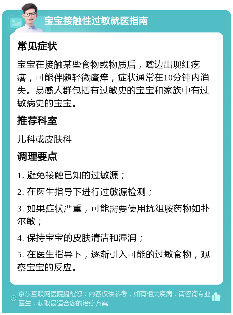 宝宝接触性过敏就医指南 常见症状 宝宝在接触某些食物或物质后，嘴边出现红疙瘩，可能伴随轻微瘙痒，症状通常在10分钟内消失。易感人群包括有过敏史的宝宝和家族中有过敏病史的宝宝。 推荐科室 儿科或皮肤科 调理要点 1. 避免接触已知的过敏源； 2. 在医生指导下进行过敏源检测； 3. 如果症状严重，可能需要使用抗组胺药物如扑尔敏； 4. 保持宝宝的皮肤清洁和湿润； 5. 在医生指导下，逐渐引入可能的过敏食物，观察宝宝的反应。