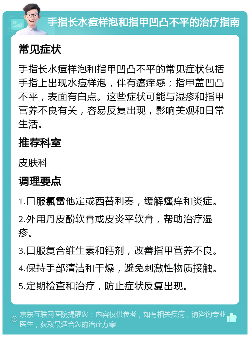 手指长水痘样泡和指甲凹凸不平的治疗指南 常见症状 手指长水痘样泡和指甲凹凸不平的常见症状包括手指上出现水痘样泡，伴有瘙痒感；指甲盖凹凸不平，表面有白点。这些症状可能与湿疹和指甲营养不良有关，容易反复出现，影响美观和日常生活。 推荐科室 皮肤科 调理要点 1.口服氯雷他定或西替利秦，缓解瘙痒和炎症。 2.外用丹皮酚软膏或皮炎平软膏，帮助治疗湿疹。 3.口服复合维生素和钙剂，改善指甲营养不良。 4.保持手部清洁和干燥，避免刺激性物质接触。 5.定期检查和治疗，防止症状反复出现。