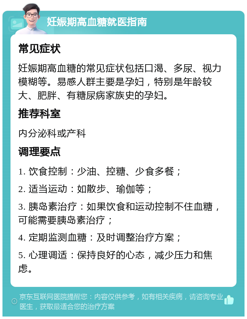 妊娠期高血糖就医指南 常见症状 妊娠期高血糖的常见症状包括口渴、多尿、视力模糊等。易感人群主要是孕妇，特别是年龄较大、肥胖、有糖尿病家族史的孕妇。 推荐科室 内分泌科或产科 调理要点 1. 饮食控制：少油、控糖、少食多餐； 2. 适当运动：如散步、瑜伽等； 3. 胰岛素治疗：如果饮食和运动控制不住血糖，可能需要胰岛素治疗； 4. 定期监测血糖：及时调整治疗方案； 5. 心理调适：保持良好的心态，减少压力和焦虑。