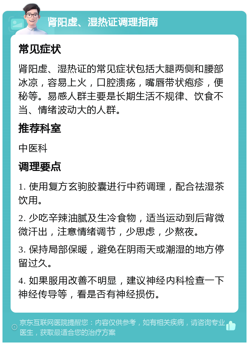 肾阳虚、湿热证调理指南 常见症状 肾阳虚、湿热证的常见症状包括大腿两侧和腰部冰凉，容易上火，口腔溃疡，嘴唇带状疱疹，便秘等。易感人群主要是长期生活不规律、饮食不当、情绪波动大的人群。 推荐科室 中医科 调理要点 1. 使用复方玄驹胶囊进行中药调理，配合祛湿茶饮用。 2. 少吃辛辣油腻及生冷食物，适当运动到后背微微汗出，注意情绪调节，少思虑，少熬夜。 3. 保持局部保暖，避免在阴雨天或潮湿的地方停留过久。 4. 如果服用改善不明显，建议神经内科检查一下神经传导等，看是否有神经损伤。