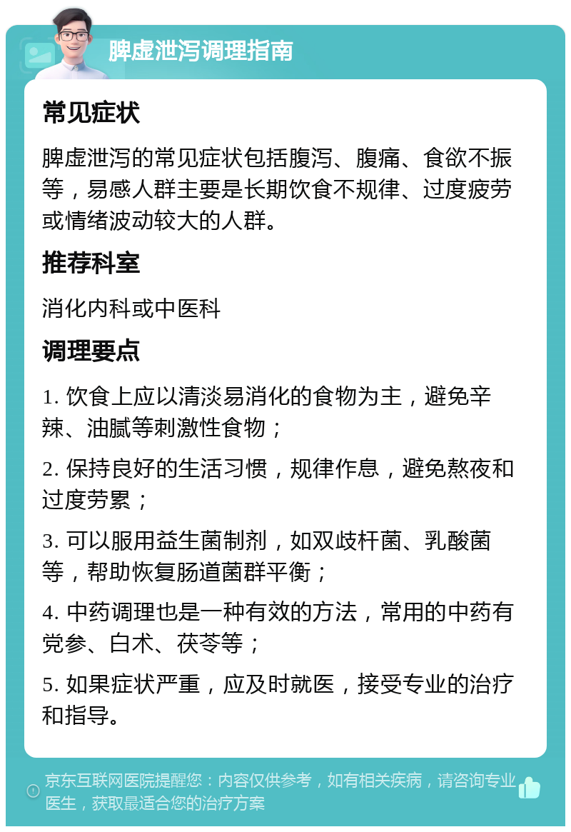 脾虚泄泻调理指南 常见症状 脾虚泄泻的常见症状包括腹泻、腹痛、食欲不振等，易感人群主要是长期饮食不规律、过度疲劳或情绪波动较大的人群。 推荐科室 消化内科或中医科 调理要点 1. 饮食上应以清淡易消化的食物为主，避免辛辣、油腻等刺激性食物； 2. 保持良好的生活习惯，规律作息，避免熬夜和过度劳累； 3. 可以服用益生菌制剂，如双歧杆菌、乳酸菌等，帮助恢复肠道菌群平衡； 4. 中药调理也是一种有效的方法，常用的中药有党参、白术、茯苓等； 5. 如果症状严重，应及时就医，接受专业的治疗和指导。