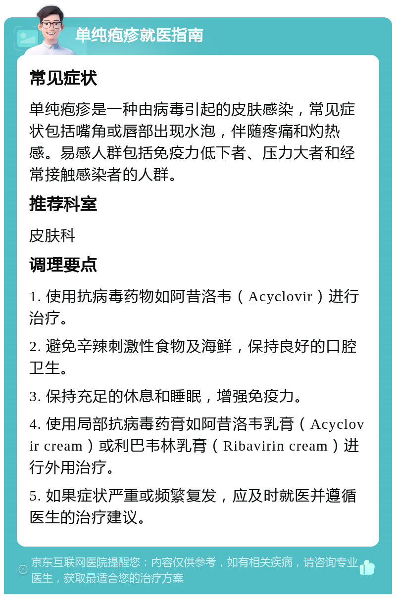 单纯疱疹就医指南 常见症状 单纯疱疹是一种由病毒引起的皮肤感染，常见症状包括嘴角或唇部出现水泡，伴随疼痛和灼热感。易感人群包括免疫力低下者、压力大者和经常接触感染者的人群。 推荐科室 皮肤科 调理要点 1. 使用抗病毒药物如阿昔洛韦（Acyclovir）进行治疗。 2. 避免辛辣刺激性食物及海鲜，保持良好的口腔卫生。 3. 保持充足的休息和睡眠，增强免疫力。 4. 使用局部抗病毒药膏如阿昔洛韦乳膏（Acyclovir cream）或利巴韦林乳膏（Ribavirin cream）进行外用治疗。 5. 如果症状严重或频繁复发，应及时就医并遵循医生的治疗建议。