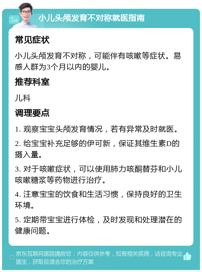 小儿头颅发育不对称就医指南 常见症状 小儿头颅发育不对称，可能伴有咳嗽等症状。易感人群为3个月以内的婴儿。 推荐科室 儿科 调理要点 1. 观察宝宝头颅发育情况，若有异常及时就医。 2. 给宝宝补充足够的伊可新，保证其维生素D的摄入量。 3. 对于咳嗽症状，可以使用肺力咳酮替芬和小儿咳嗽糖浆等药物进行治疗。 4. 注意宝宝的饮食和生活习惯，保持良好的卫生环境。 5. 定期带宝宝进行体检，及时发现和处理潜在的健康问题。