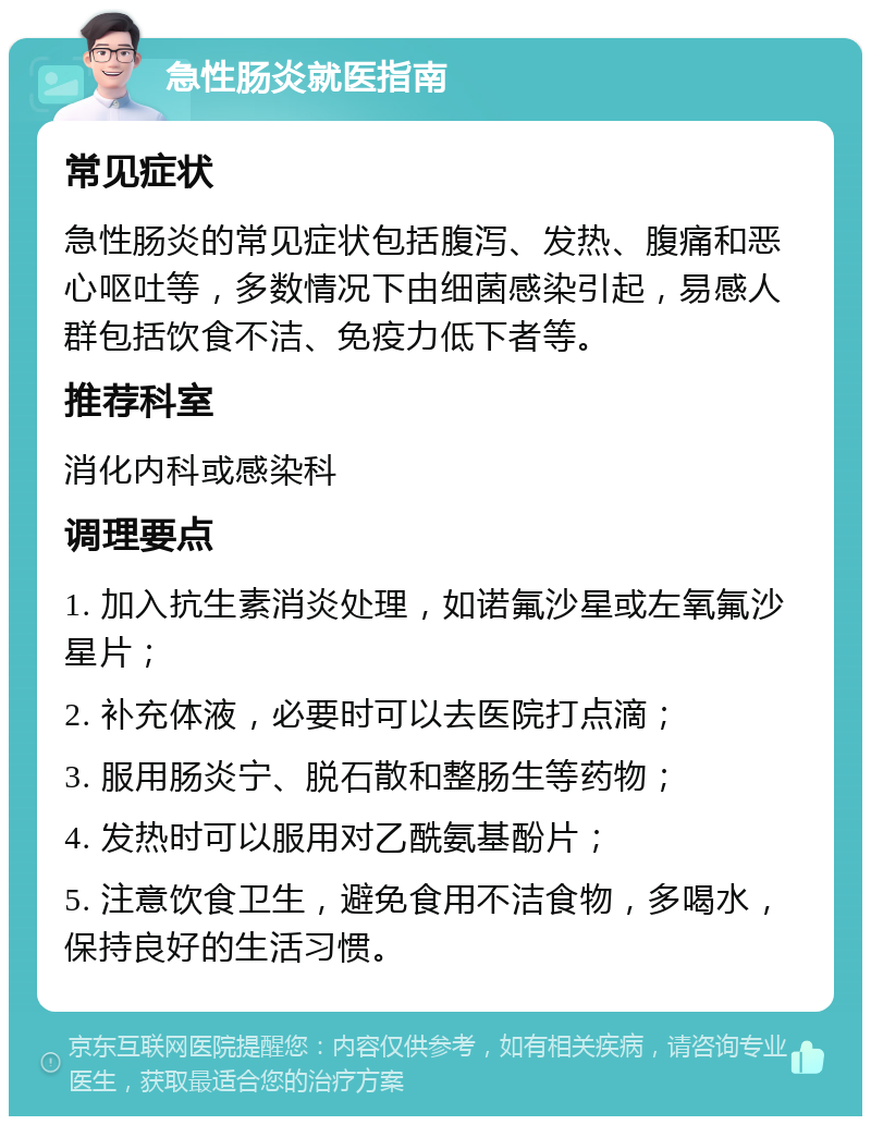 急性肠炎就医指南 常见症状 急性肠炎的常见症状包括腹泻、发热、腹痛和恶心呕吐等，多数情况下由细菌感染引起，易感人群包括饮食不洁、免疫力低下者等。 推荐科室 消化内科或感染科 调理要点 1. 加入抗生素消炎处理，如诺氟沙星或左氧氟沙星片； 2. 补充体液，必要时可以去医院打点滴； 3. 服用肠炎宁、脱石散和整肠生等药物； 4. 发热时可以服用对乙酰氨基酚片； 5. 注意饮食卫生，避免食用不洁食物，多喝水，保持良好的生活习惯。