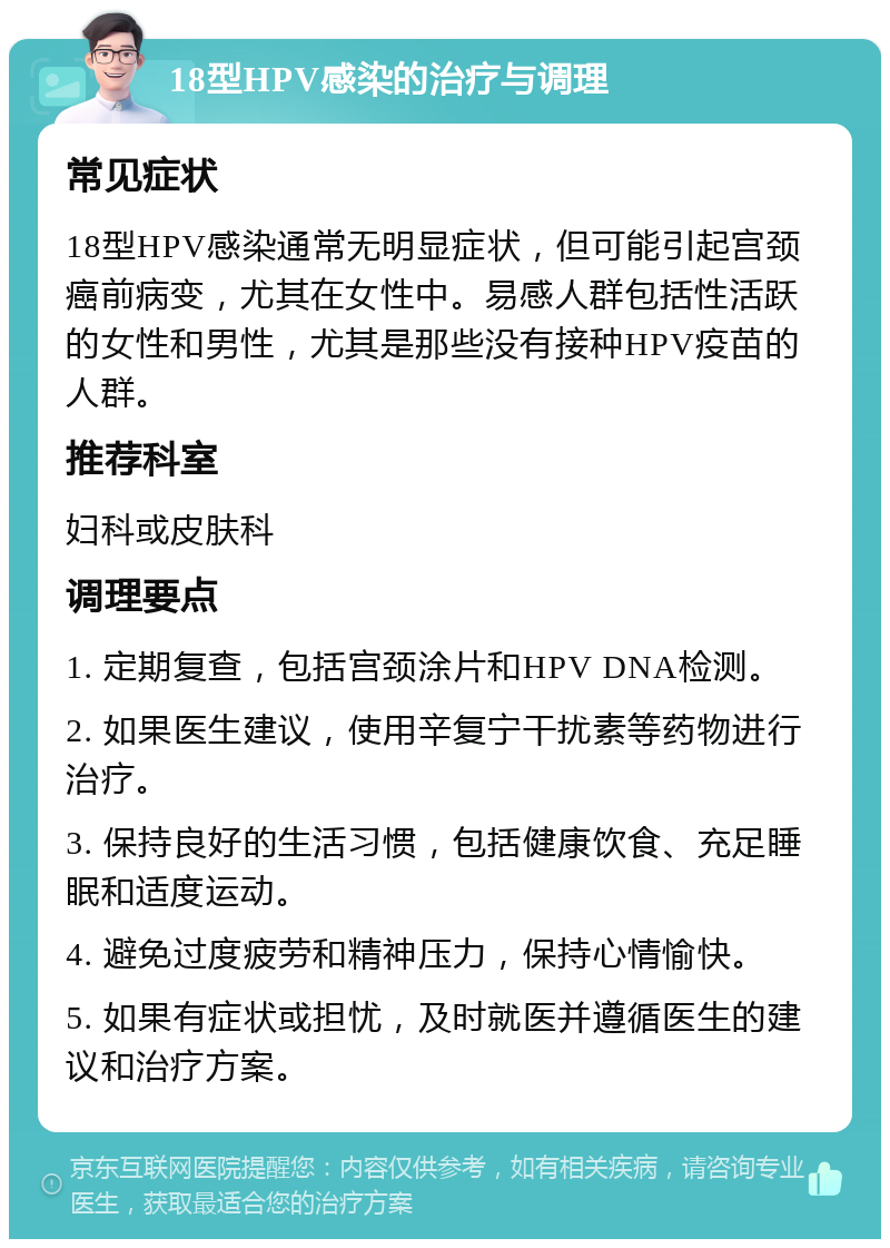 18型HPV感染的治疗与调理 常见症状 18型HPV感染通常无明显症状，但可能引起宫颈癌前病变，尤其在女性中。易感人群包括性活跃的女性和男性，尤其是那些没有接种HPV疫苗的人群。 推荐科室 妇科或皮肤科 调理要点 1. 定期复查，包括宫颈涂片和HPV DNA检测。 2. 如果医生建议，使用辛复宁干扰素等药物进行治疗。 3. 保持良好的生活习惯，包括健康饮食、充足睡眠和适度运动。 4. 避免过度疲劳和精神压力，保持心情愉快。 5. 如果有症状或担忧，及时就医并遵循医生的建议和治疗方案。