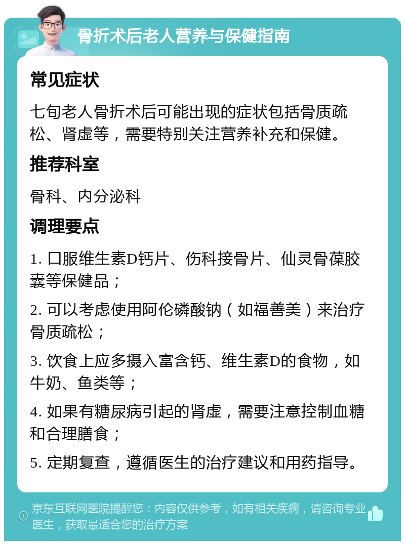 骨折术后老人营养与保健指南 常见症状 七旬老人骨折术后可能出现的症状包括骨质疏松、肾虚等，需要特别关注营养补充和保健。 推荐科室 骨科、内分泌科 调理要点 1. 口服维生素D钙片、伤科接骨片、仙灵骨葆胶囊等保健品； 2. 可以考虑使用阿伦磷酸钠（如福善美）来治疗骨质疏松； 3. 饮食上应多摄入富含钙、维生素D的食物，如牛奶、鱼类等； 4. 如果有糖尿病引起的肾虚，需要注意控制血糖和合理膳食； 5. 定期复查，遵循医生的治疗建议和用药指导。