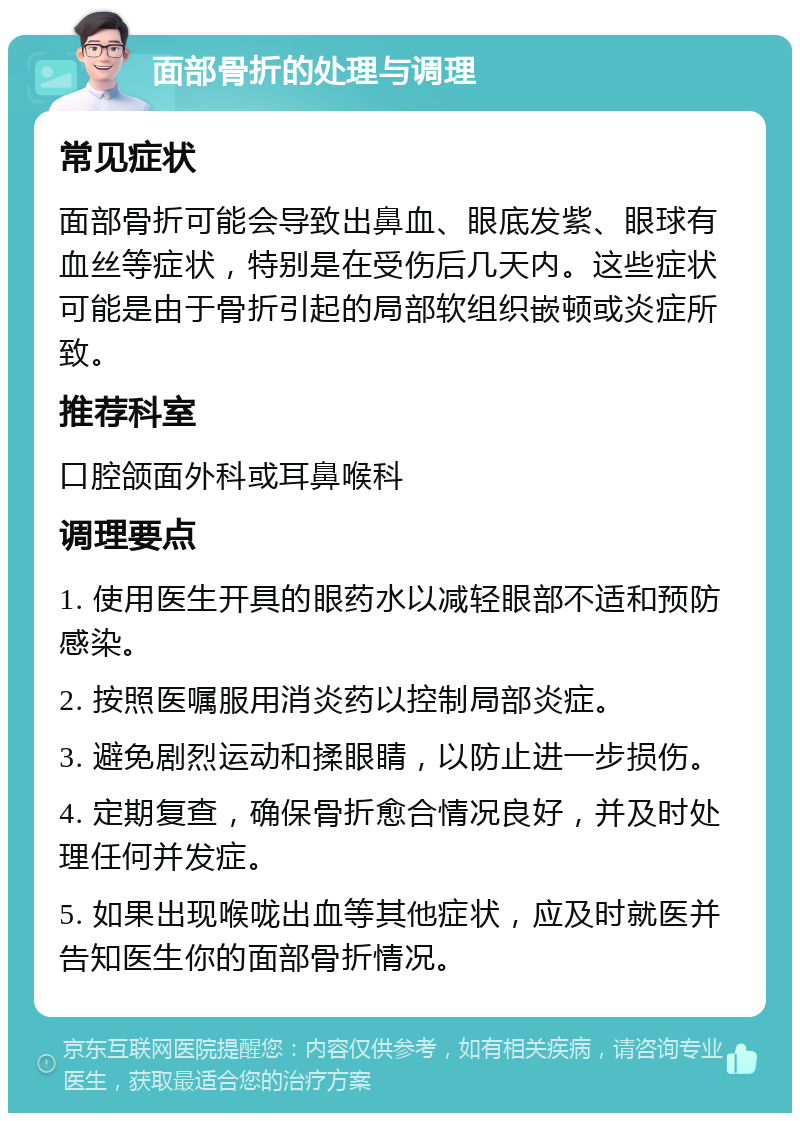 面部骨折的处理与调理 常见症状 面部骨折可能会导致出鼻血、眼底发紫、眼球有血丝等症状，特别是在受伤后几天内。这些症状可能是由于骨折引起的局部软组织嵌顿或炎症所致。 推荐科室 口腔颌面外科或耳鼻喉科 调理要点 1. 使用医生开具的眼药水以减轻眼部不适和预防感染。 2. 按照医嘱服用消炎药以控制局部炎症。 3. 避免剧烈运动和揉眼睛，以防止进一步损伤。 4. 定期复查，确保骨折愈合情况良好，并及时处理任何并发症。 5. 如果出现喉咙出血等其他症状，应及时就医并告知医生你的面部骨折情况。