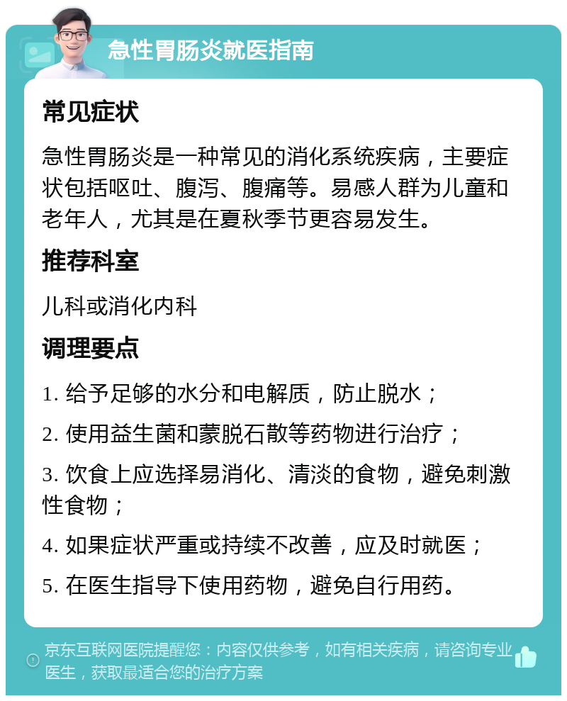 急性胃肠炎就医指南 常见症状 急性胃肠炎是一种常见的消化系统疾病，主要症状包括呕吐、腹泻、腹痛等。易感人群为儿童和老年人，尤其是在夏秋季节更容易发生。 推荐科室 儿科或消化内科 调理要点 1. 给予足够的水分和电解质，防止脱水； 2. 使用益生菌和蒙脱石散等药物进行治疗； 3. 饮食上应选择易消化、清淡的食物，避免刺激性食物； 4. 如果症状严重或持续不改善，应及时就医； 5. 在医生指导下使用药物，避免自行用药。