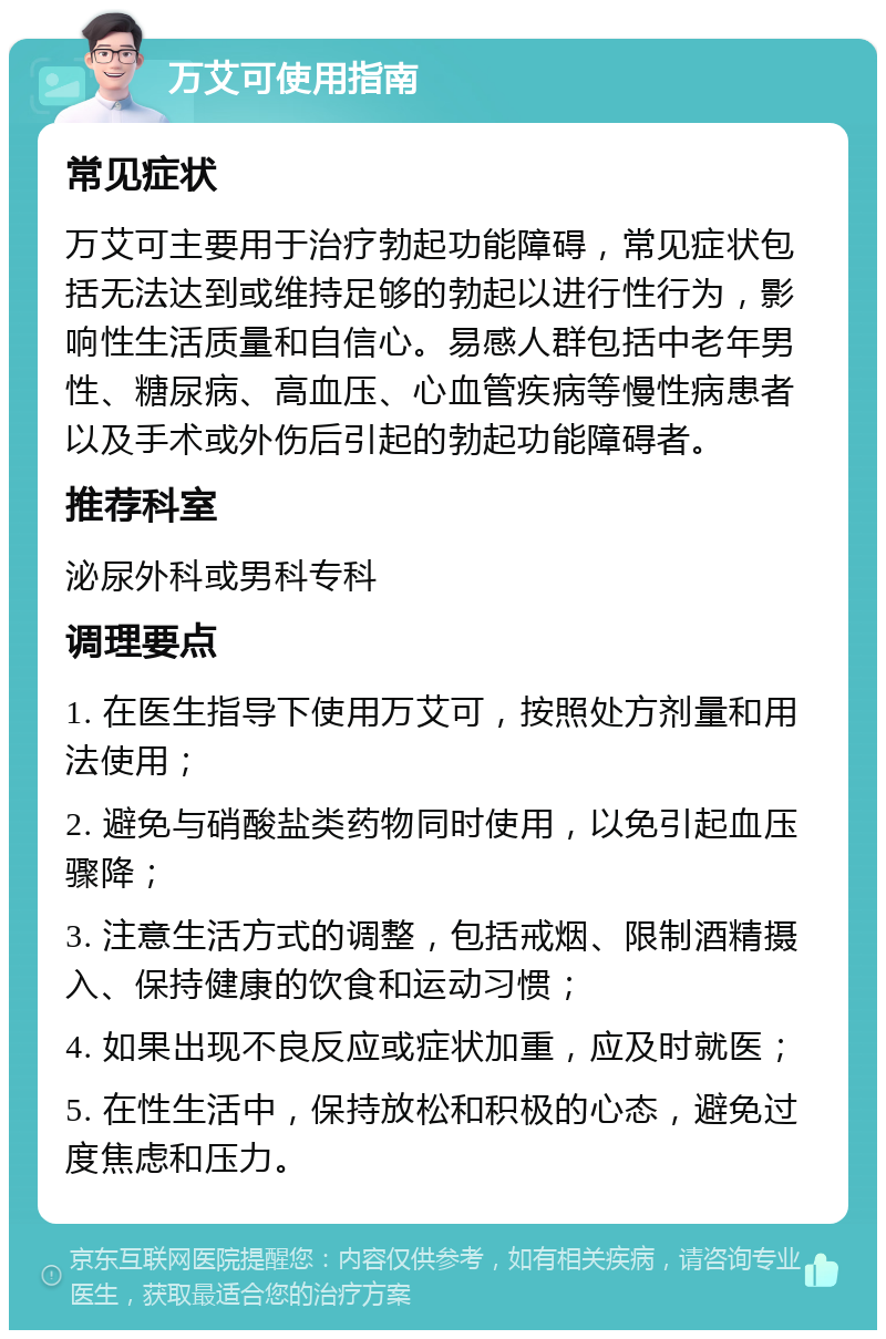 万艾可使用指南 常见症状 万艾可主要用于治疗勃起功能障碍，常见症状包括无法达到或维持足够的勃起以进行性行为，影响性生活质量和自信心。易感人群包括中老年男性、糖尿病、高血压、心血管疾病等慢性病患者以及手术或外伤后引起的勃起功能障碍者。 推荐科室 泌尿外科或男科专科 调理要点 1. 在医生指导下使用万艾可，按照处方剂量和用法使用； 2. 避免与硝酸盐类药物同时使用，以免引起血压骤降； 3. 注意生活方式的调整，包括戒烟、限制酒精摄入、保持健康的饮食和运动习惯； 4. 如果出现不良反应或症状加重，应及时就医； 5. 在性生活中，保持放松和积极的心态，避免过度焦虑和压力。