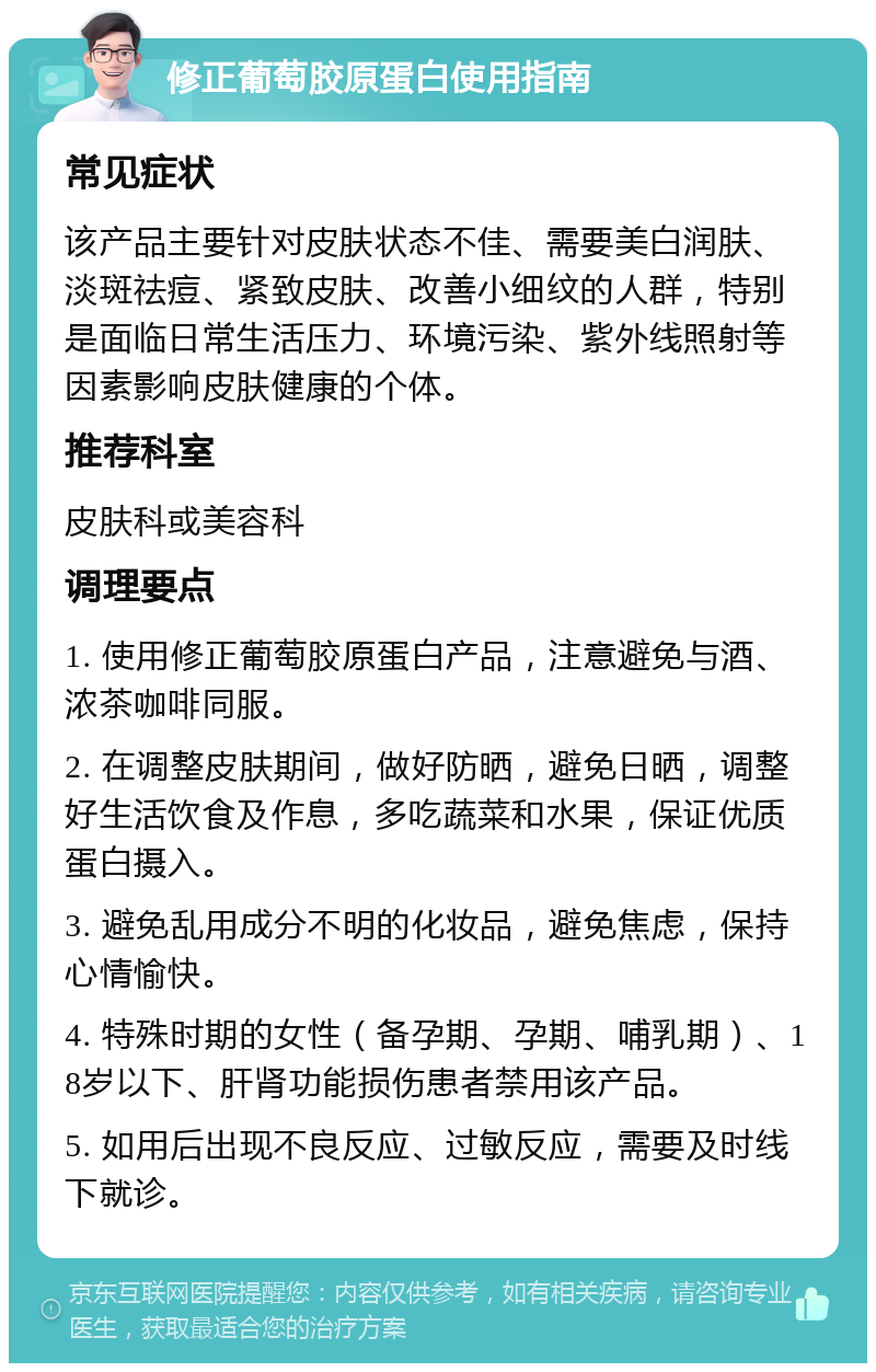 修正葡萄胶原蛋白使用指南 常见症状 该产品主要针对皮肤状态不佳、需要美白润肤、淡斑祛痘、紧致皮肤、改善小细纹的人群，特别是面临日常生活压力、环境污染、紫外线照射等因素影响皮肤健康的个体。 推荐科室 皮肤科或美容科 调理要点 1. 使用修正葡萄胶原蛋白产品，注意避免与酒、浓茶咖啡同服。 2. 在调整皮肤期间，做好防晒，避免日晒，调整好生活饮食及作息，多吃蔬菜和水果，保证优质蛋白摄入。 3. 避免乱用成分不明的化妆品，避免焦虑，保持心情愉快。 4. 特殊时期的女性（备孕期、孕期、哺乳期）、18岁以下、肝肾功能损伤患者禁用该产品。 5. 如用后出现不良反应、过敏反应，需要及时线下就诊。