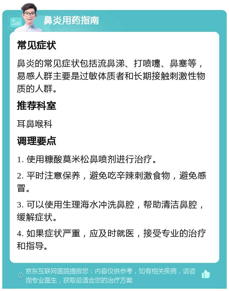 鼻炎用药指南 常见症状 鼻炎的常见症状包括流鼻涕、打喷嚏、鼻塞等，易感人群主要是过敏体质者和长期接触刺激性物质的人群。 推荐科室 耳鼻喉科 调理要点 1. 使用糠酸莫米松鼻喷剂进行治疗。 2. 平时注意保养，避免吃辛辣刺激食物，避免感冒。 3. 可以使用生理海水冲洗鼻腔，帮助清洁鼻腔，缓解症状。 4. 如果症状严重，应及时就医，接受专业的治疗和指导。